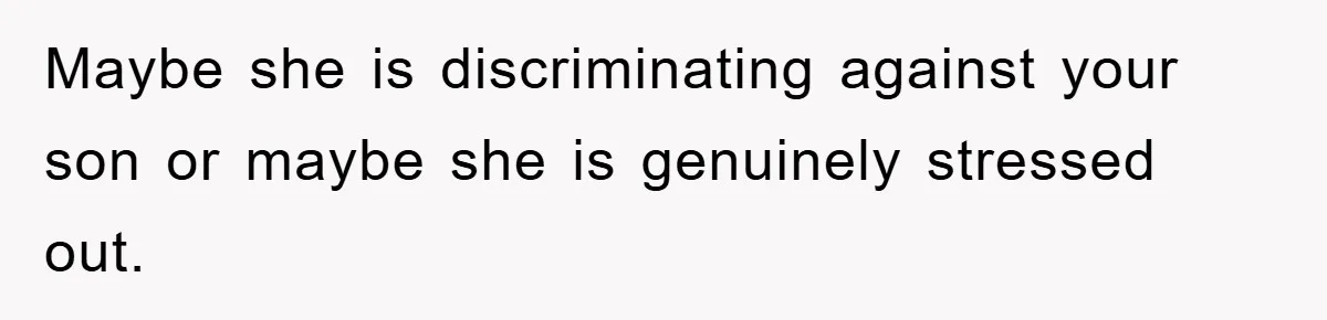 Maybe she is discriminating against your son or maybe she is genuinely stressed out.