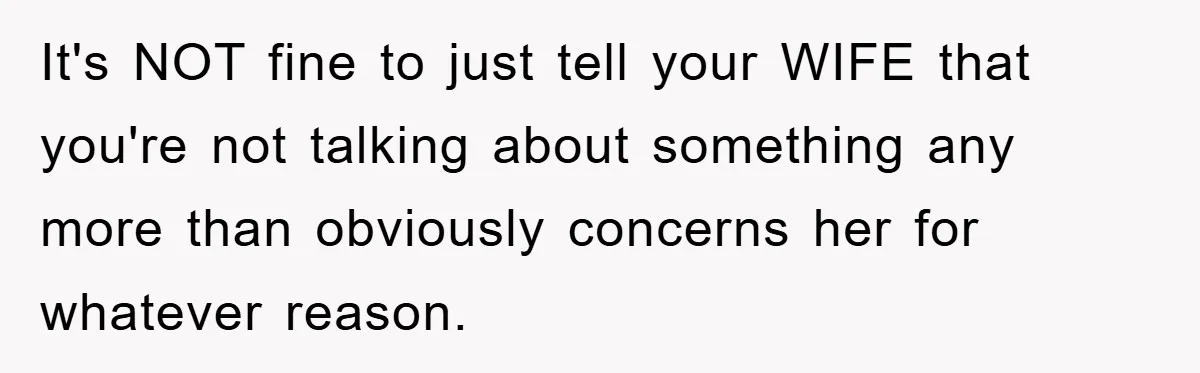 It's NOT fine to just tell your WIFE that you're not talking about something any more than obviously concerns her for whatever reason.