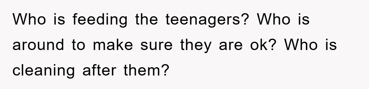 Who is feeding the teenagers? Who is around to make sure they are ok? Who is cleaning after them?