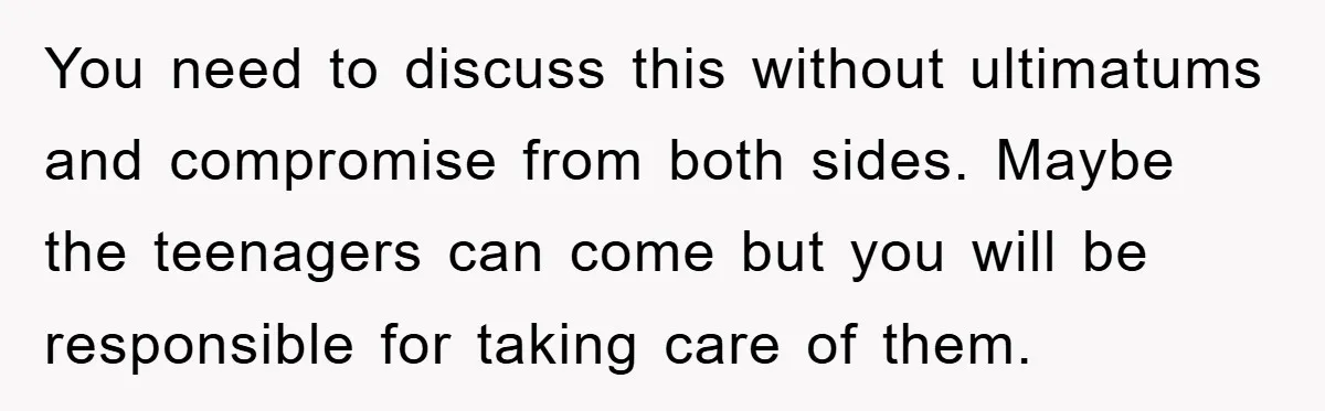 You need to discuss this without ultimatums and compromise from both sides. Maybe the teenagers can come but you will be responsible for taking care of them.