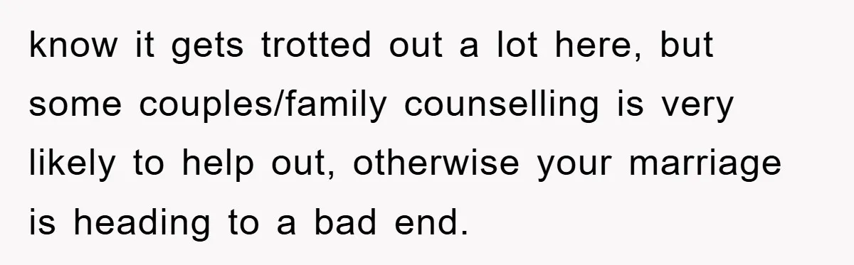 know it gets trotted out a lot here, but some couples/family counselling is very likely to help out, otherwise your marriage is heading to a bad end.