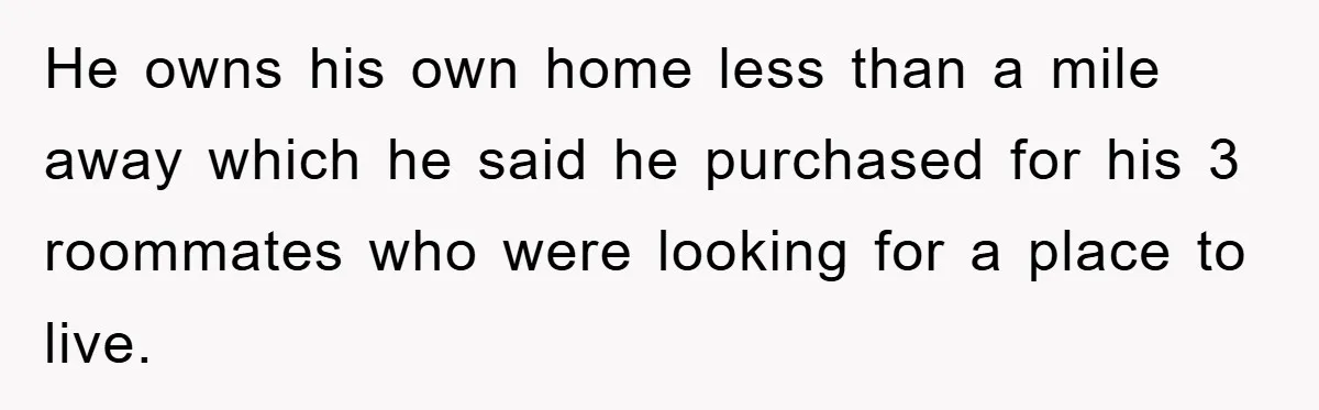 Boyfriend Freeloads In Girlfriend's Home, Skips Chores, Pays Nothing, And Gifts Drain Cleaner For Christmas He owns his own home less than a mile away which he said he purchased for his 3 roommates who were looking for a place to live.