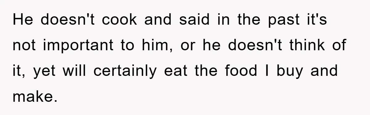 Boyfriend Freeloads In Girlfriend's Home, Skips Chores, Pays Nothing, And Gifts Drain Cleaner For Christmas He doesn't cook and said in the past it's not important to him, or he doesn't think of it, yet will certainly eat the food I buy and make.