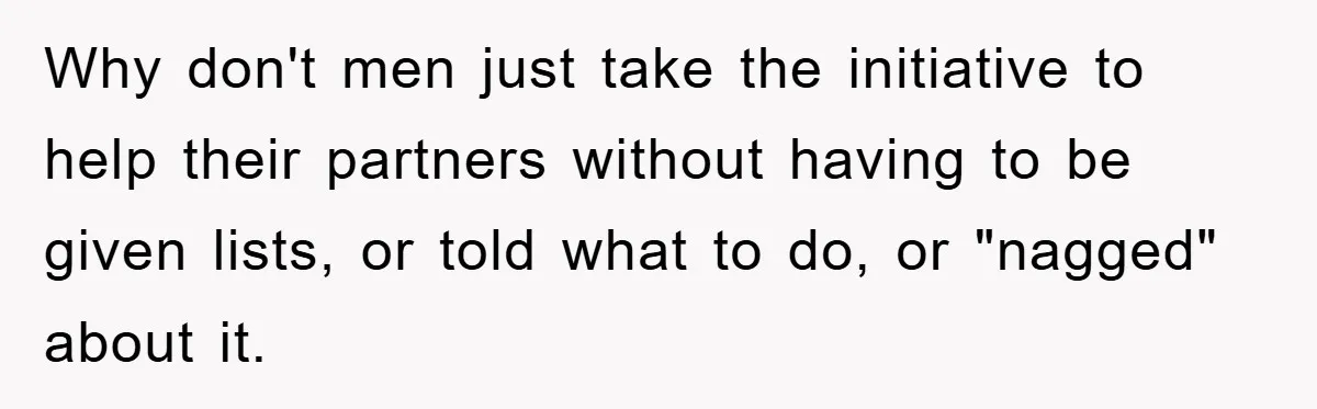 Boyfriend Freeloads In Girlfriend's Home, Skips Chores, Pays Nothing, And Gifts Drain Cleaner For Christmas Why don't men just take the initiative to help their partners without having to be given lists, or told what to do, or "nagged" about it.