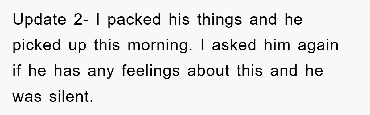 Boyfriend Freeloads In Girlfriend's Home, Skips Chores, Pays Nothing, And Gifts Drain Cleaner For Christmas Update 2- I packed his things and he picked up this morning. I asked him again if he has any feelings about this and he was silent.