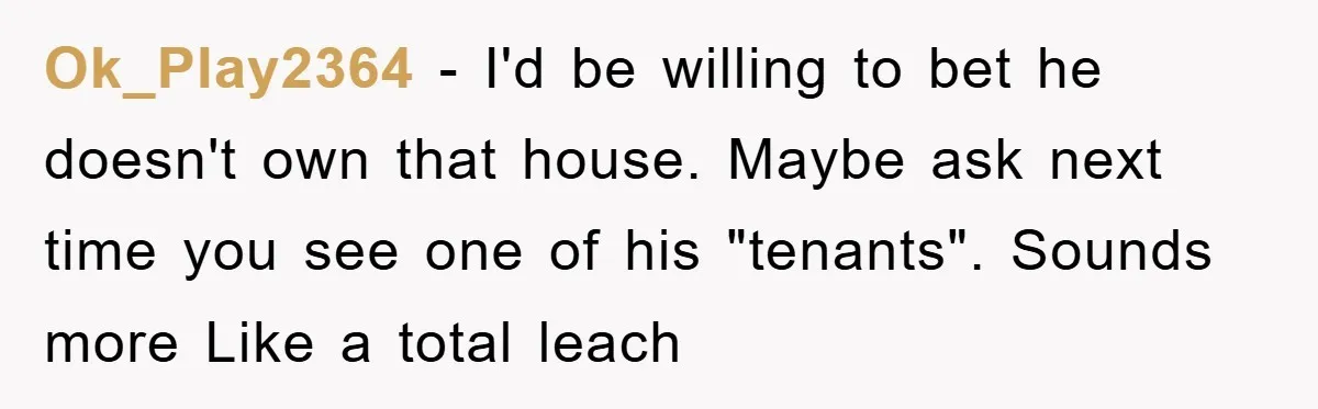 Boyfriend Freeloads In Girlfriend's Home, Skips Chores, Pays Nothing, And Gifts Drain Cleaner For Christmas Ok_Play2364 − I'd be willing to bet he doesn't own that house. Maybe ask next time you see one of his "tenants". Sounds more Like a total leach