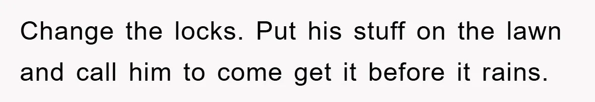 Boyfriend Freeloads In Girlfriend's Home, Skips Chores, Pays Nothing, And Gifts Drain Cleaner For Christmas Change the locks. Put his stuff on the lawn and call him to come get it before it rains.