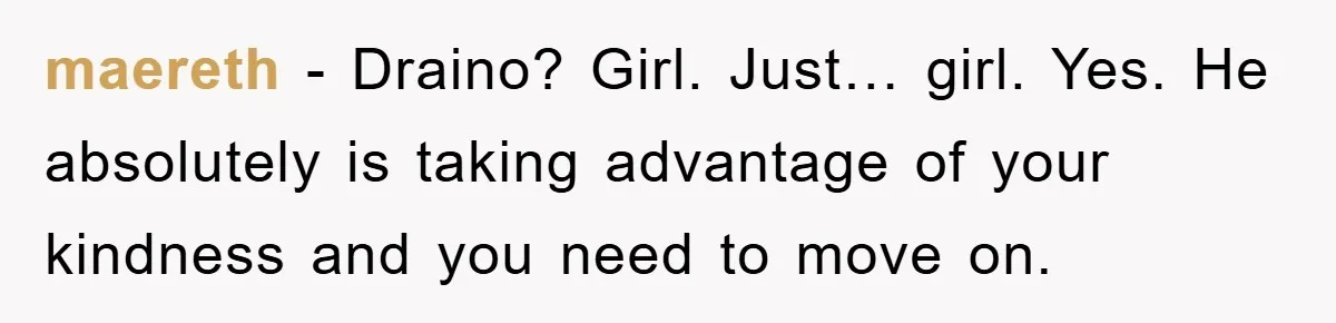 Boyfriend Freeloads In Girlfriend's Home, Skips Chores, Pays Nothing, And Gifts Drain Cleaner For Christmas maereth − Draino? Girl. Just… girl. Yes. He absolutely is taking advantage of your kindness and you need to move on.