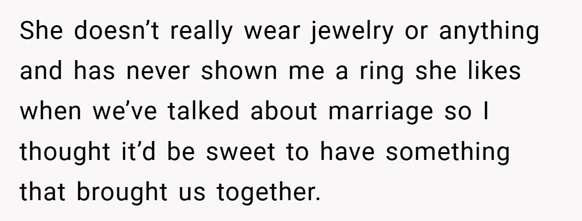 She doesn’t really wear jewelry or anything and has never shown me a ring she likes when we’ve talked about marriage so I thought it’d be sweet to have something...