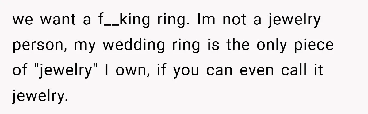 we want a f__king ring. Im not a jewelry person, my wedding ring is the only piece of "jewelry" I own, if you can even call it jewelry.