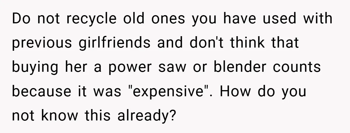 Do not recycle old ones you have used with previous girlfriends and don't think that buying her a power saw or blender counts because it was "expensive". How do you...