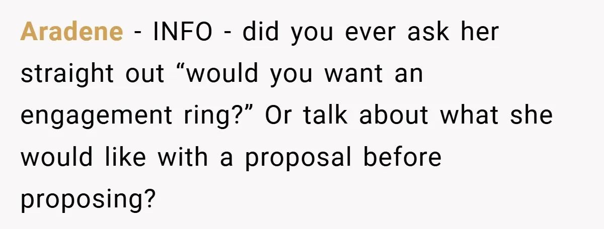 Aradene − INFO - did you ever ask her straight out “would you want an engagement ring?” Or talk about what she would like with a proposal before proposing?