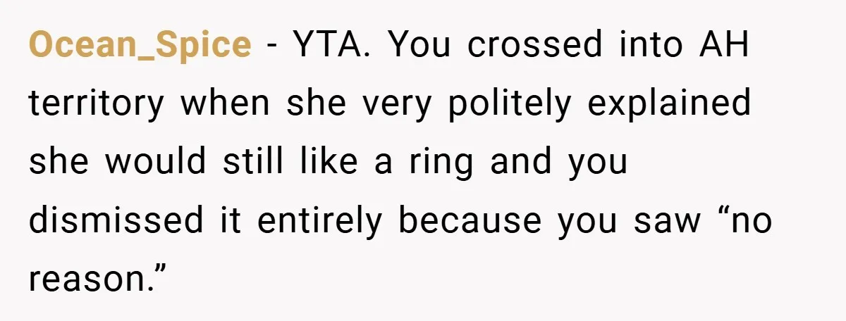 Ocean_Spice − YTA. You crossed into AH territory when she very politely explained she would still like a ring and you dismissed it entirely because you saw “no reason.”