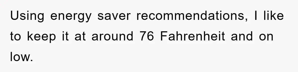 Using energy saver recommendations, I like to keep it at around 76 Fahrenheit and on low.
