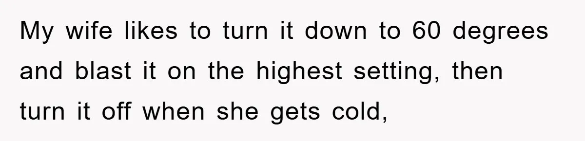 My wife likes to turn it down to 60 degrees and blast it on the highest setting, then turn it off when she gets cold,