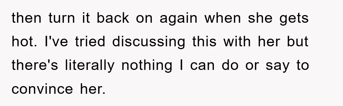 then turn it back on again when she gets hot. I've tried discussing this with her but there's literally nothing I can do or say to convince her.