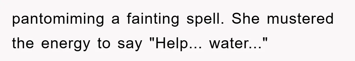 pantomiming a fainting spell. She mustered the energy to say "Help... water..."