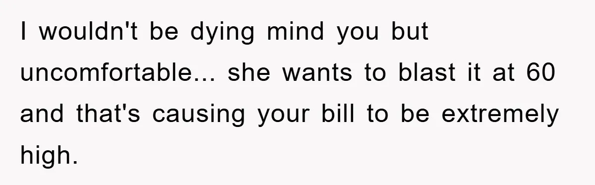 I wouldn't be dying mind you but uncomfortable... she wants to blast it at 60 and that's causing your bill to be extremely high.
