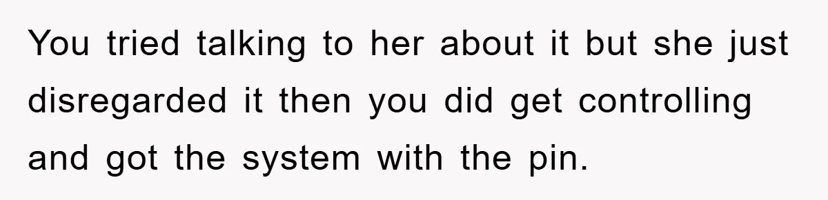 You tried talking to her about it but she just disregarded it then you did get controlling and got the system with the pin.