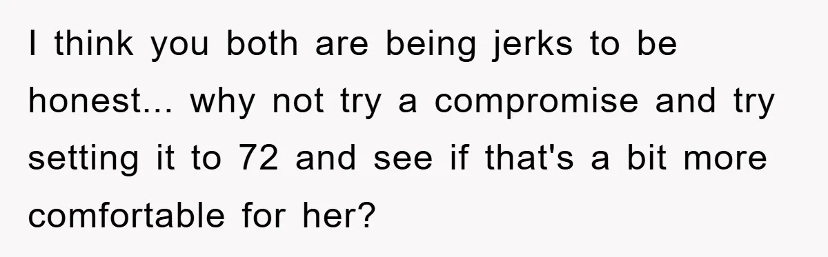 I think you both are being jerks to be honest... why not try a compromise and try setting it to 72 and see if that's a bit more comfortable for...