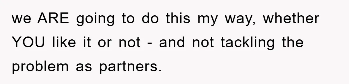 we ARE going to do this my way, whether YOU like it or not - and not tackling the problem as partners.