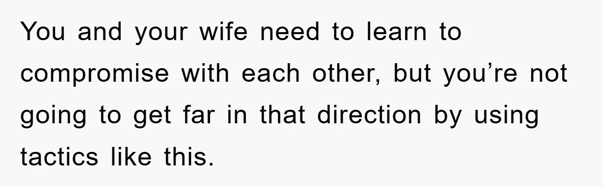 You and your wife need to learn to compromise with each other, but you’re not going to get far in that direction by using tactics like this.