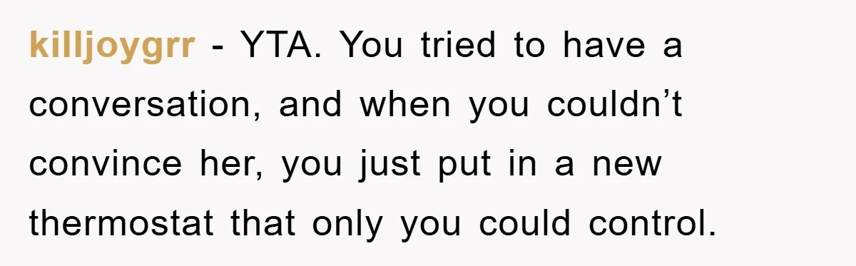 killjoygrr − YTA. You tried to have a conversation, and when you couldn’t convince her, you just put in a new thermostat that only you could control.