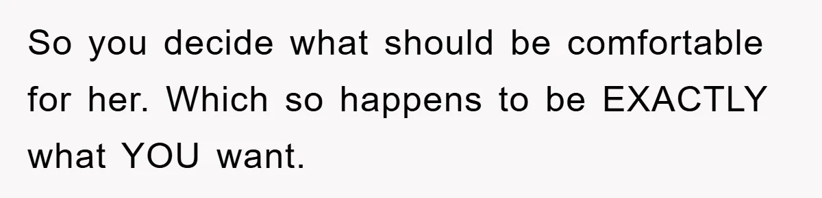 So you decide what should be comfortable for her. Which so happens to be EXACTLY what YOU want.