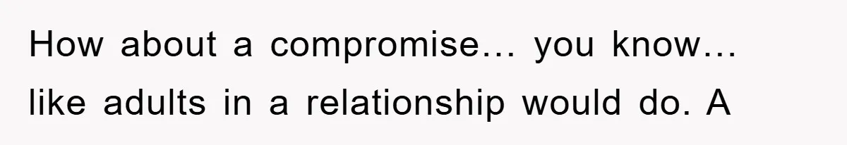 How about a compromise… you know… like adults in a relationship would do. A