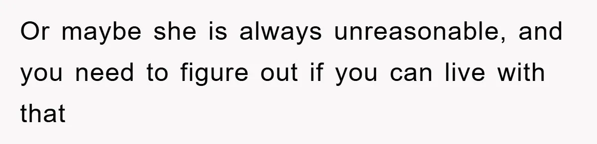 Or maybe she is always unreasonable, and you need to figure out if you can live with that