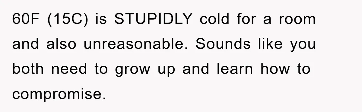 60F (15C) is STUPIDLY cold for a room and also unreasonable. Sounds like you both need to grow up and learn how to compromise.