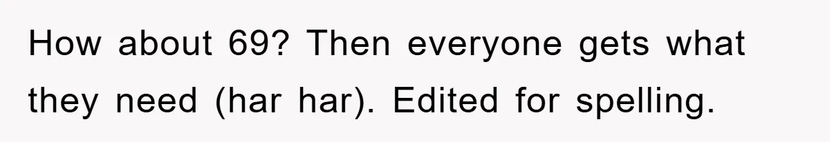 How about 69? Then everyone gets what they need (har har). Edited for spelling.