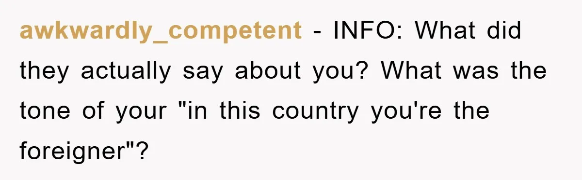 awkwardly_competent − INFO: What did they actually say about you? What was the tone of your "in this country you're the foreigner"?