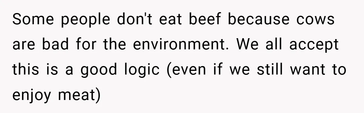 Some people don't eat beef because cows are bad for the environment. We all accept this is a good logic (even if we still want to enjoy meat)