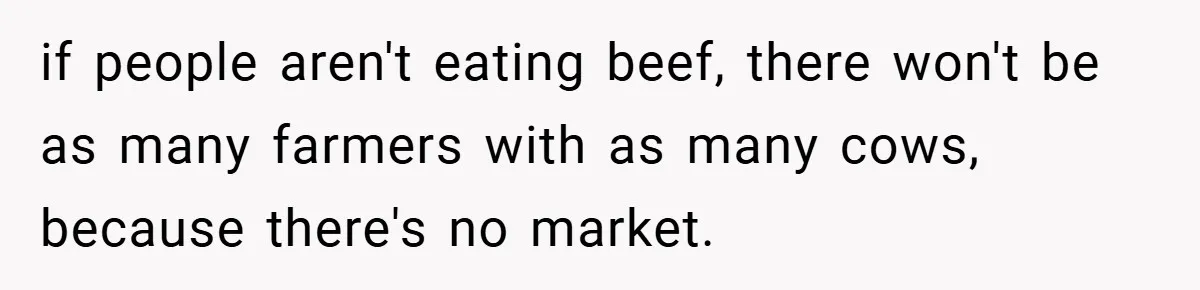 if people aren't eating beef, there won't be as many farmers with as many cows, because there's no market.