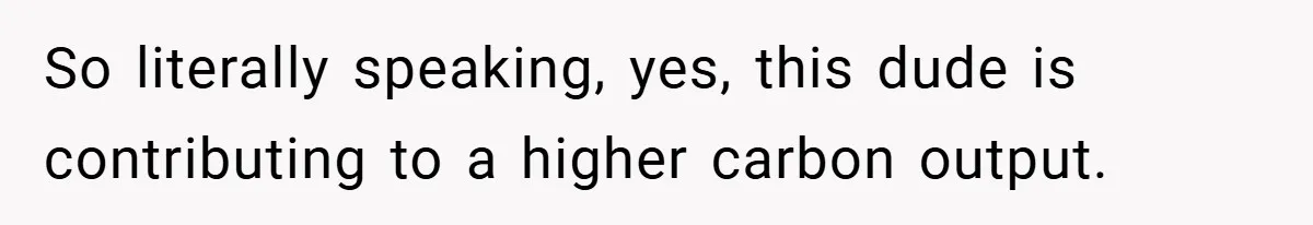 So literally speaking, yes, this dude is contributing to a higher carbon output.
