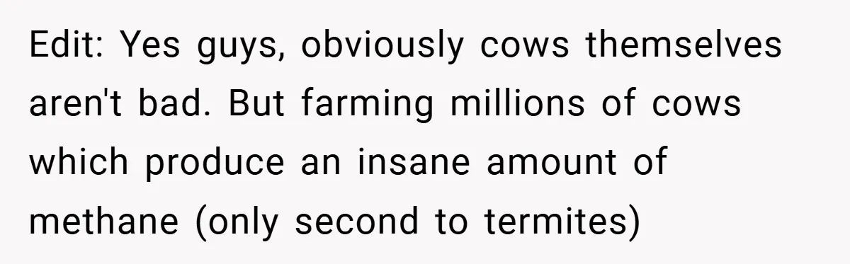 Edit: Yes guys, obviously cows themselves aren't bad. But farming millions of cows which produce an insane amount of methane (only second to termites)