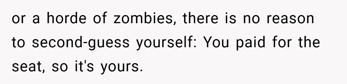 or a horde of zombies, there is no reason to second-guess yourself: You paid for the seat, so it's yours.