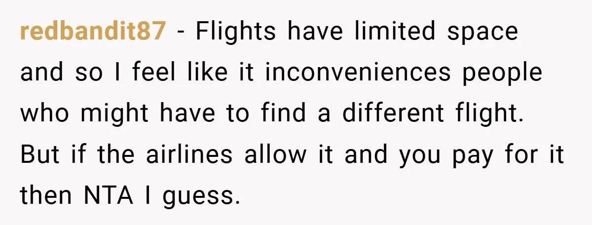 redbandit87 − Flights have limited space and so I feel like it inconveniences people who might have to find a different flight. But if the airlines allow it and you...