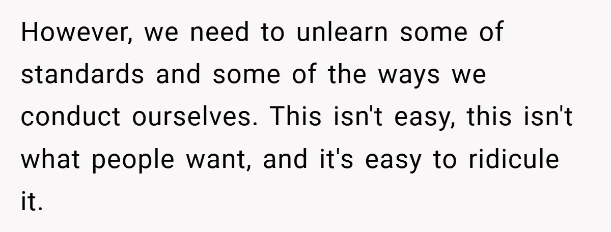 However, we need to unlearn some of standards and some of the ways we conduct ourselves. This isn't easy, this isn't what people want, and it's easy to ridicule it.