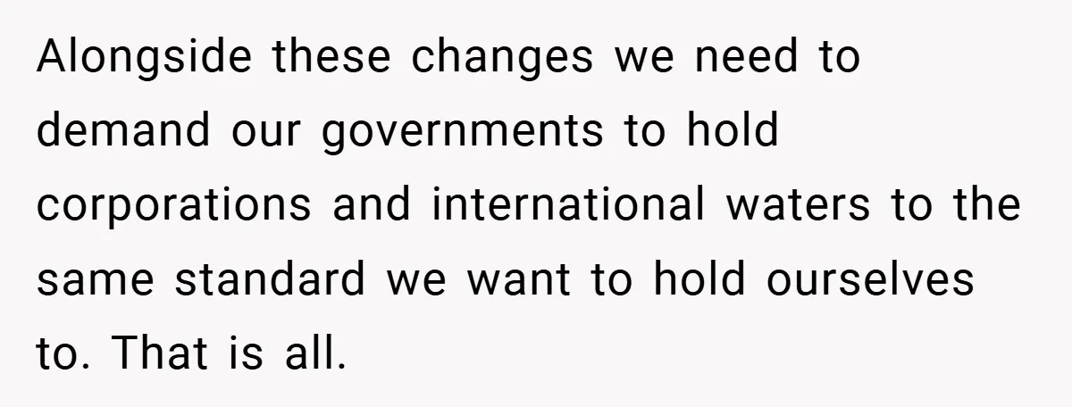 Alongside these changes we need to demand our governments to hold corporations and international waters to the same standard we want to hold ourselves to. That is all.