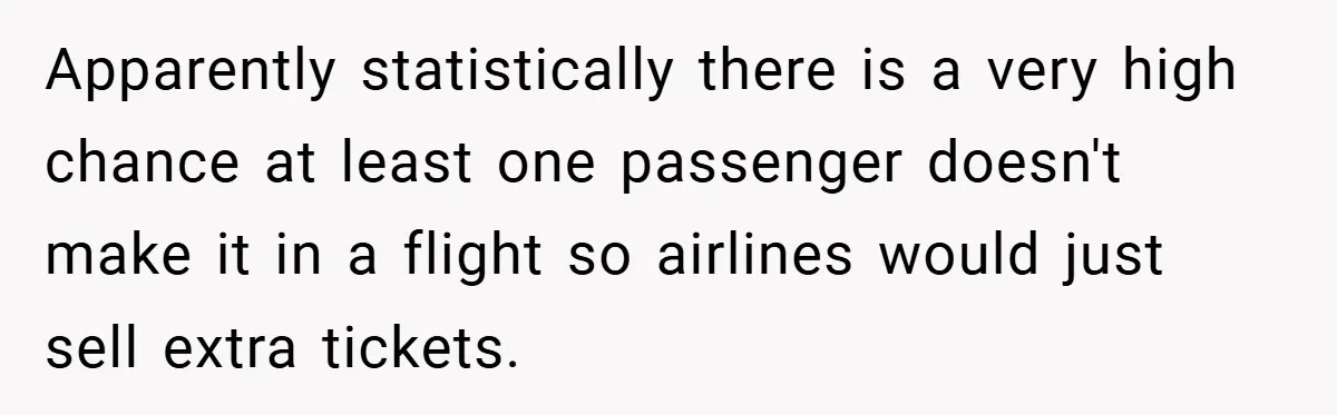 Apparently statistically there is a very high chance at least one passenger doesn't make it in a flight so airlines would just sell extra tickets.