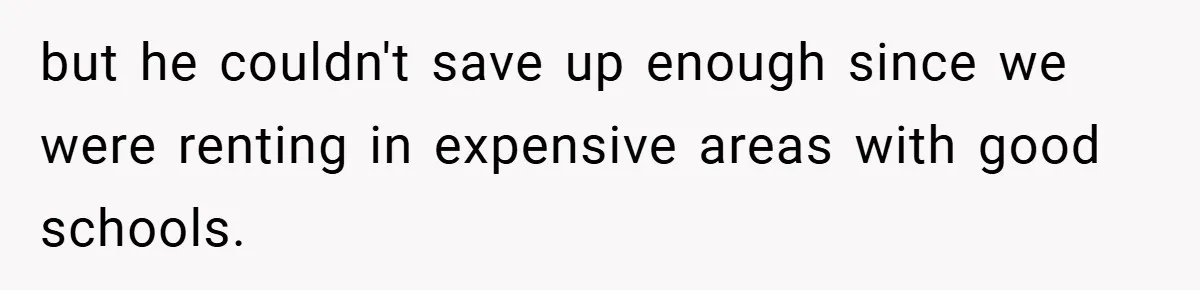 but he couldn't save up enough since we were renting in expensive areas with good schools.