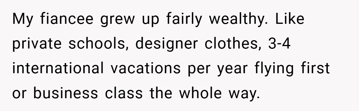My fiancee grew up fairly wealthy. Like private schools, designer clothes, 3-4 international vacations per year flying first or business class the whole way.