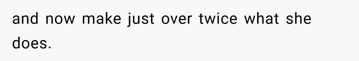 and now make just over twice what she does.