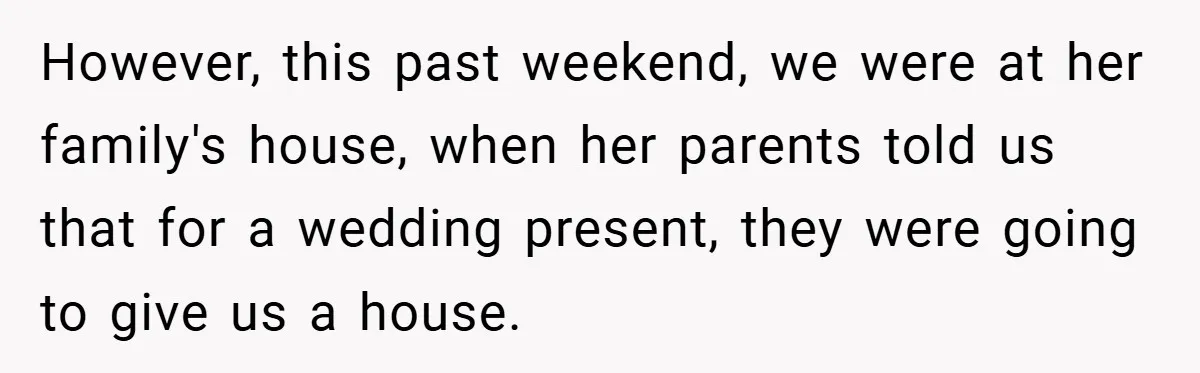 However, this past weekend, we were at her family's house, when her parents told us that for a wedding present, they were going to give us a house.