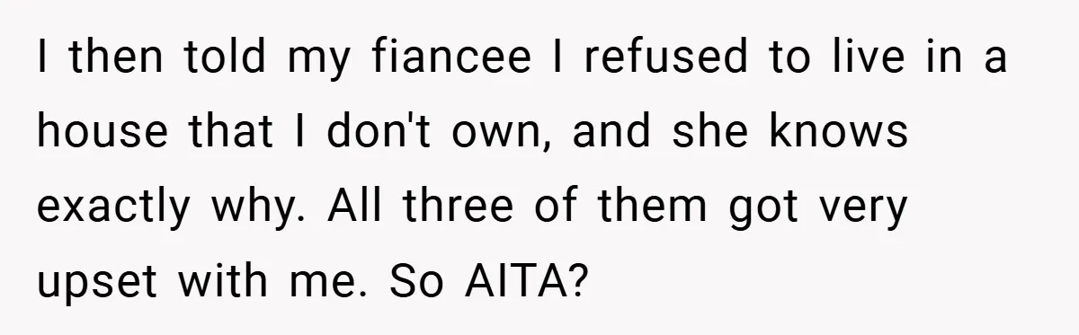 I then told my fiancee I refused to live in a house that I don't own, and she knows exactly why. All three of them got very upset with me....