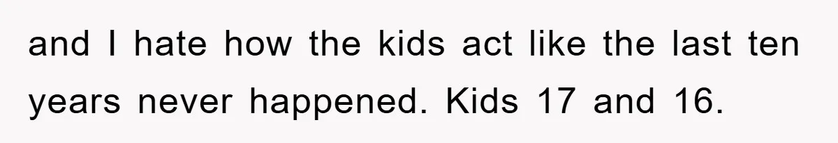and I hate how the kids act like the last ten years never happened. Kids 17 and 16.