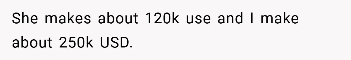 She makes about 120k use and I make about 250k USD.