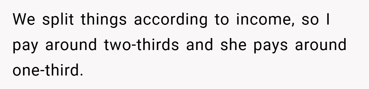 We split things according to income, so I pay around two-thirds and she pays around one-third.